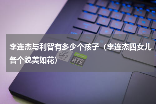 李连杰与利智有多少个孩子（李连杰四女儿各个貌美如花）