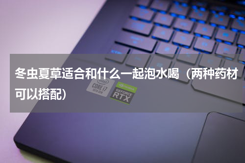 冬虫夏草适合和什么一起泡水喝（两种药材可以搭配）