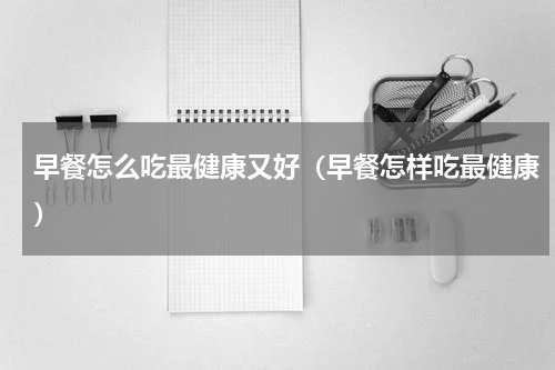 早餐怎么吃最健康又好（早餐怎样吃最健康）