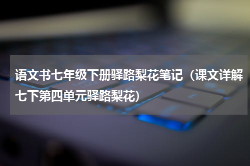 语文书七年级下册驿路梨花笔记（课文详解七下第四单元驿路梨花）