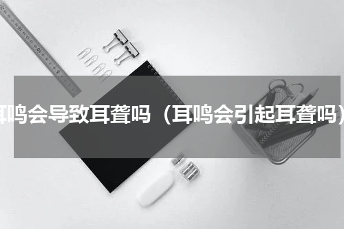 耳鸣会导致耳聋吗（耳鸣会引起耳聋吗）