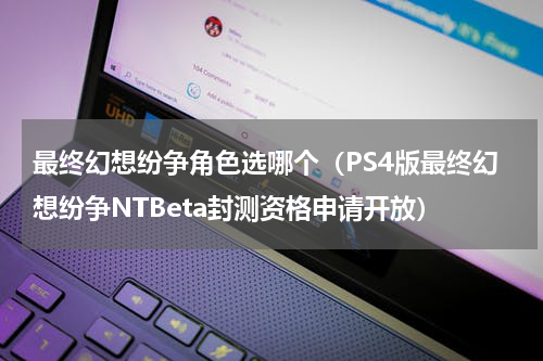 最终幻想纷争角色选哪个（PS4版最终幻想纷争NTBeta封测资格申请开放）