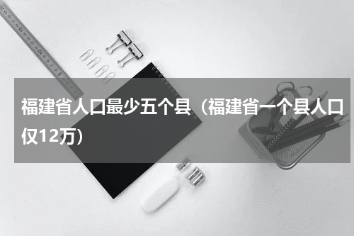 福建省人口最少五个县（福建省一个县人口仅12万）