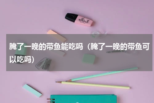 腌了一晚的带鱼能吃吗（腌了一晚的带鱼可以吃吗）