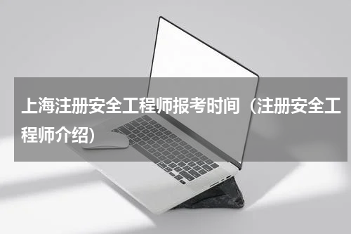 上海注册安全工程师报考时间（注册安全工程师介绍）