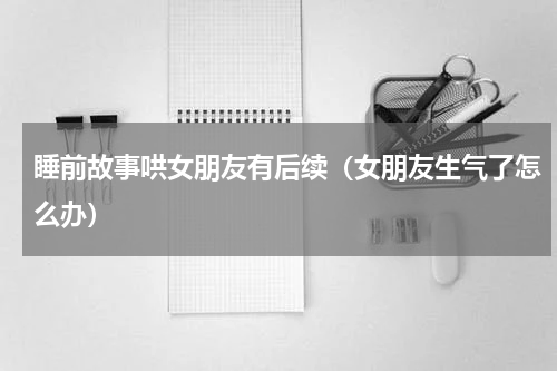 睡前故事哄女朋友有后续（女朋友生气了怎么办）