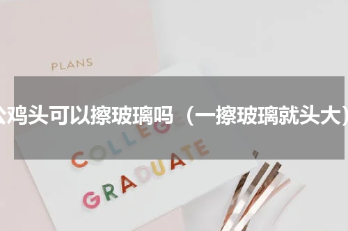 公鸡头可以擦玻璃吗（一擦玻璃就头大）