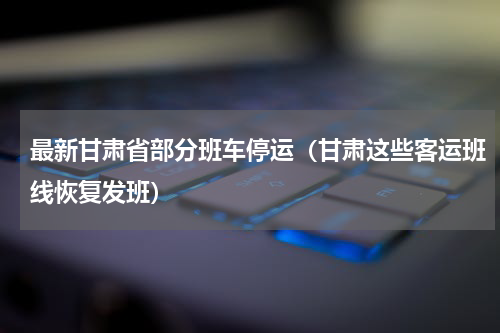 最新甘肃省部分班车停运（甘肃这些客运班线恢复发班）