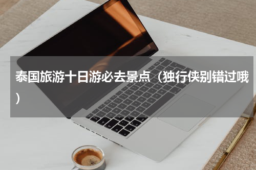 泰国旅游十日游必去景点（独行侠别错过哦）