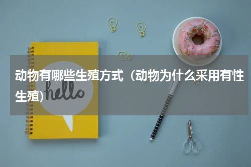 动物有哪些生殖方式（动物为什么采用有性生殖）