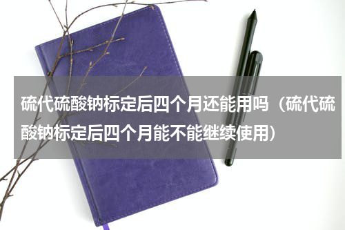 硫代硫酸钠标定后四个月还能用吗（硫代硫酸钠标定后四个月能不能继续使用）