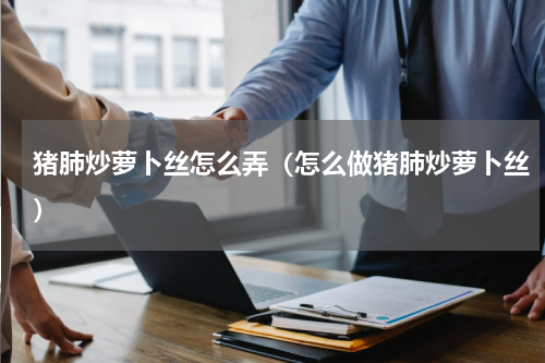 猪肺炒萝卜丝怎么弄（怎么做猪肺炒萝卜丝）