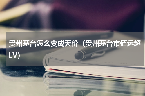 贵州茅台怎么变成天价（贵州茅台市值远超LV）