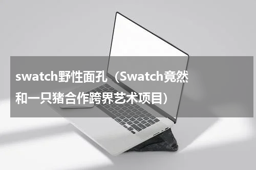 swatch野性面孔（Swatch竟然和一只猪合作跨界艺术项目）