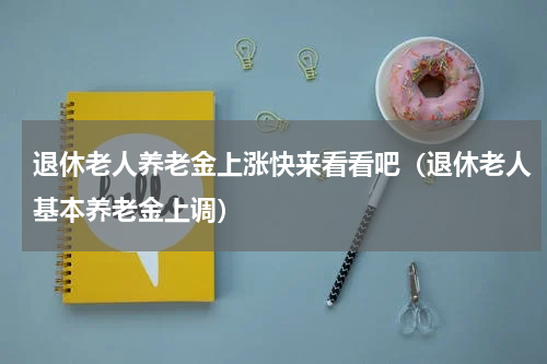 退休老人养老金上涨快来看看吧（退休老人基本养老金上调）
