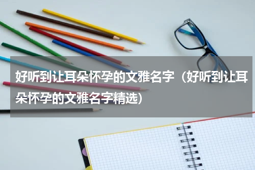好听到让耳朵怀孕的文雅名字（好听到让耳朵怀孕的文雅名字精选）