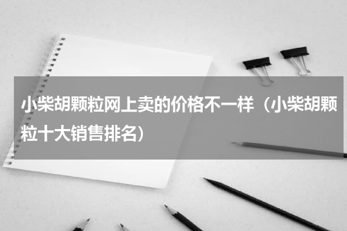 小柴胡颗粒网上卖的价格不一样（小柴胡颗粒十大销售排名）