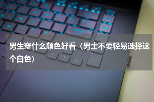 男生穿什么颜色好看（男士不要轻易选择这个白色）