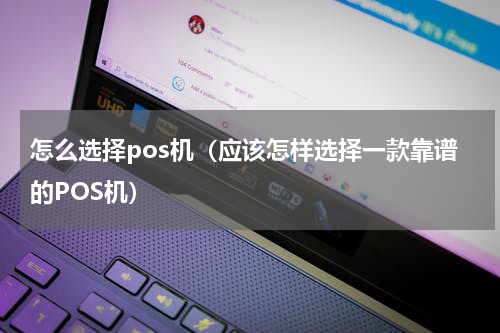 怎么选择pos机（应该怎样选择一款靠谱的POS机）