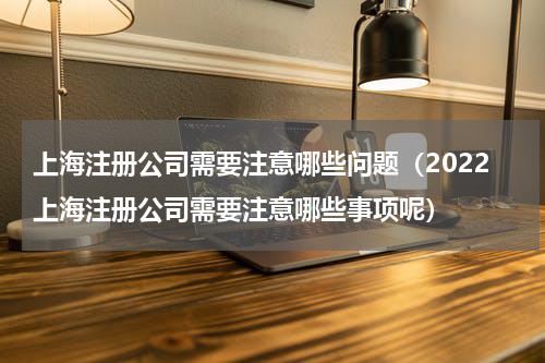 上海注册公司需要注意哪些问题（2022上海注册公司需要注意哪些事项呢）