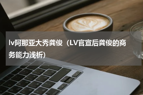 lv阿那亚大秀龚俊（LV官宣后龚俊的商务能力浅析）