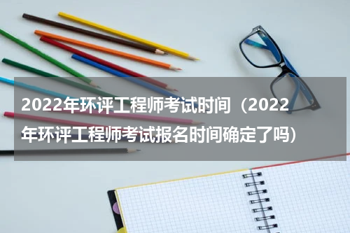 2022年环评工程师考试时间（2022年环评工程师考试报名时间确定了吗）