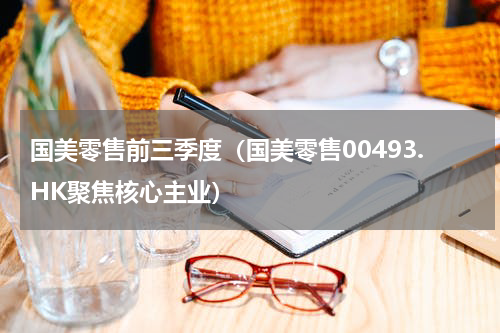 国美零售前三季度（国美零售00493.HK聚焦核心主业）