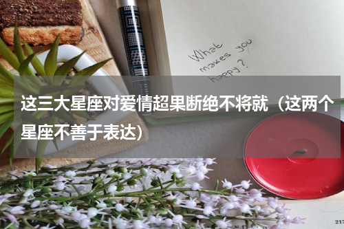 这三大星座对爱情超果断绝不将就（这两个星座不善于表达）
