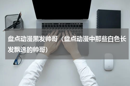 盘点动漫黑发帅哥（盘点动漫中那些白色长发飘逸的帅哥）