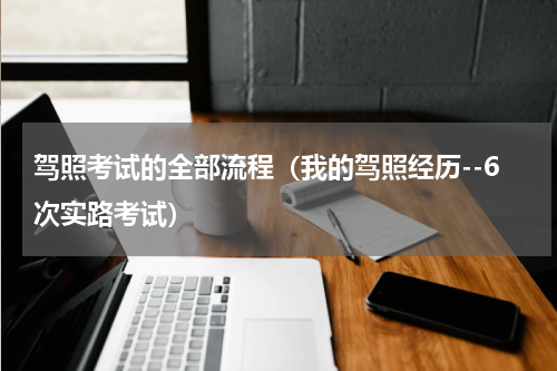 驾照考试的全部流程（我的驾照经历--6次实路考试）