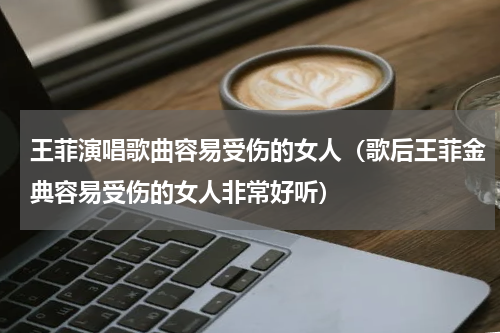 王菲演唱歌曲容易受伤的女人（歌后王菲金典容易受伤的女人非常好听）
