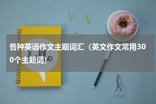 各种英语作文主题词汇（英文作文常用300个主题词）