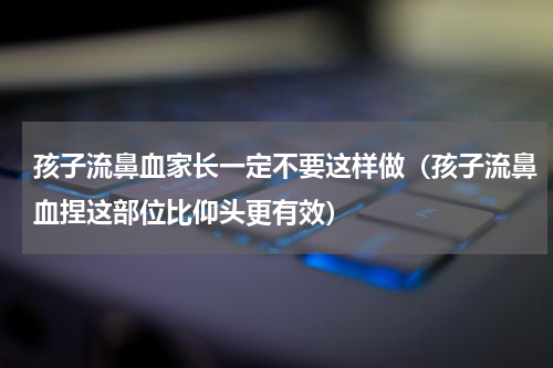 孩子流鼻血家长一定不要这样做（孩子流鼻血捏这部位比仰头更有效）