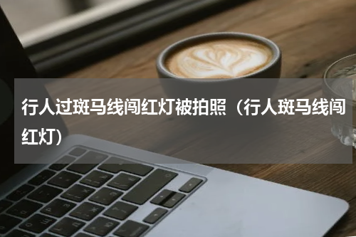行人过斑马线闯红灯被拍照（行人斑马线闯红灯）