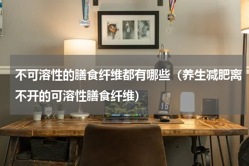 不可溶性的膳食纤维都有哪些（养生减肥离不开的可溶性膳食纤维）