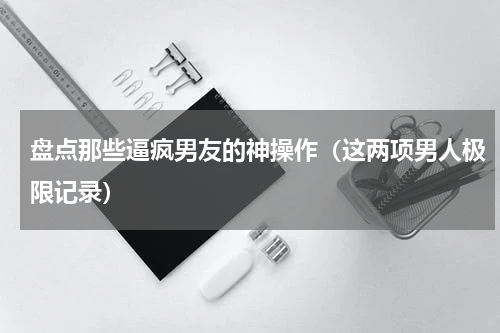 盘点那些逼疯男友的神操作（这两项男人极限记录）