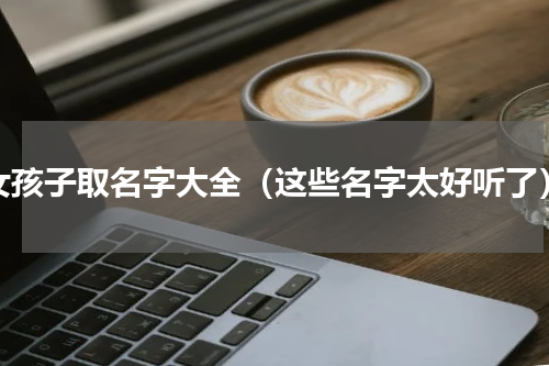 女孩子取名字大全（这些名字太好听了）