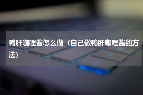 鸭肝咖哩酱怎么做（自己做鸭肝咖哩酱的方法）