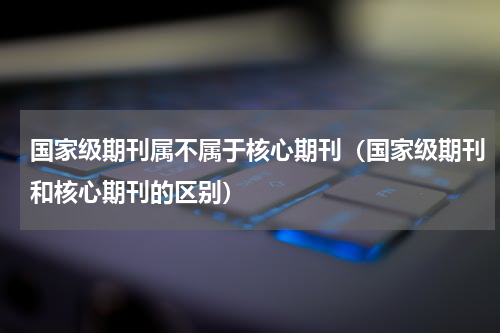 国家级期刊属不属于核心期刊（国家级期刊和核心期刊的区别）