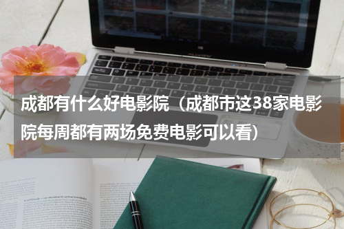 成都有什么好电影院（成都市这38家电影院每周都有两场免费电影可以看）