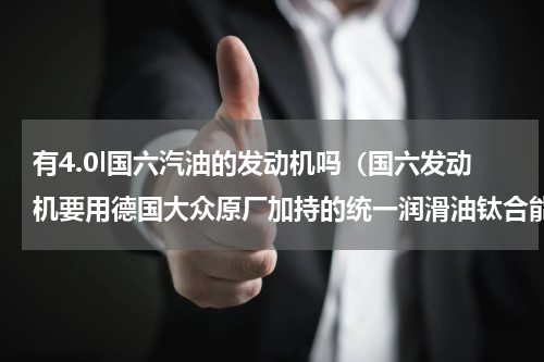 有4.0l国六汽油的发动机吗（国六发动机要用德国大众原厂加持的统一润滑油钛合能）