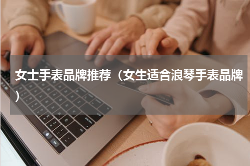 女士手表品牌推荐（女生适合浪琴手表品牌）