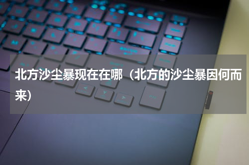 北方沙尘暴现在在哪（北方的沙尘暴因何而来）