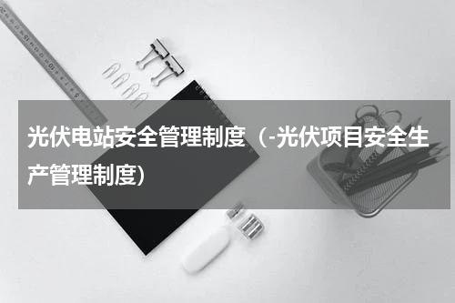 光伏电站安全管理制度（-光伏项目安全生产管理制度）