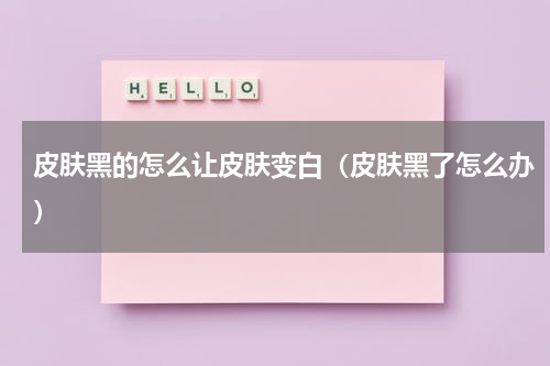 皮肤黑的怎么让皮肤变白（皮肤黑了怎么办）