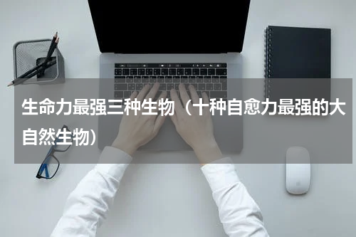 生命力最强三种生物（十种自愈力最强的大自然生物）