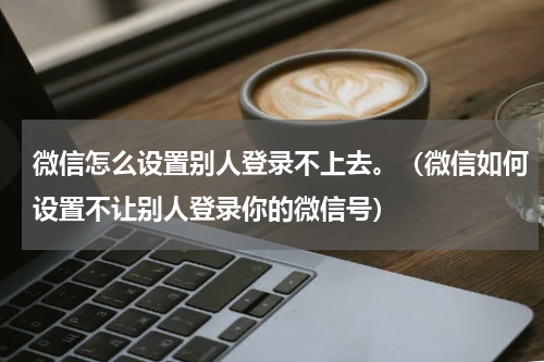 微信怎么设置别人登录不上去。（微信如何设置不让别人登录你的微信号）