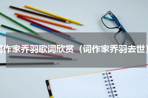 词作家乔羽歌词欣赏（词作家乔羽去世）