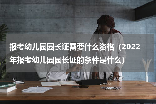 报考幼儿园园长证需要什么资格（2022年报考幼儿园园长证的条件是什么）