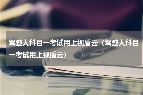 驾驶人科目一考试用上视盾云（驾驶人科目一考试用上视盾云）